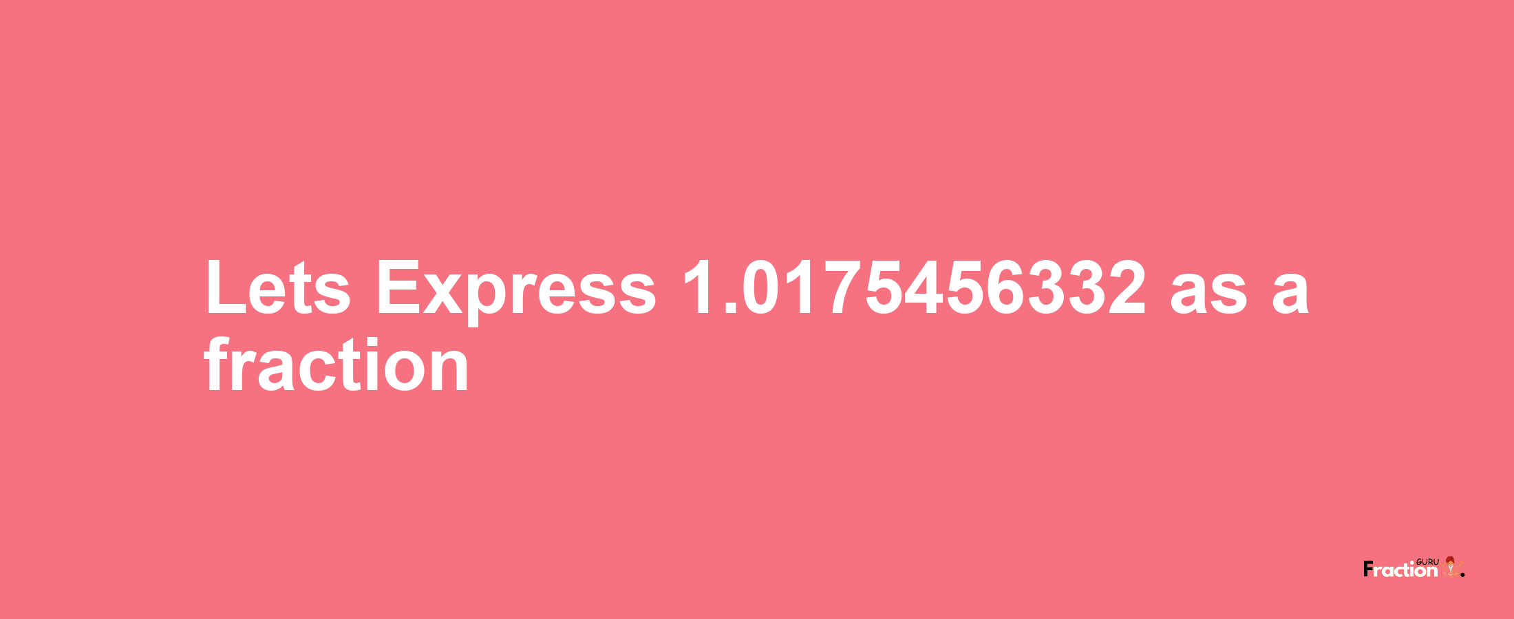 Lets Express 1.0175456332 as afraction